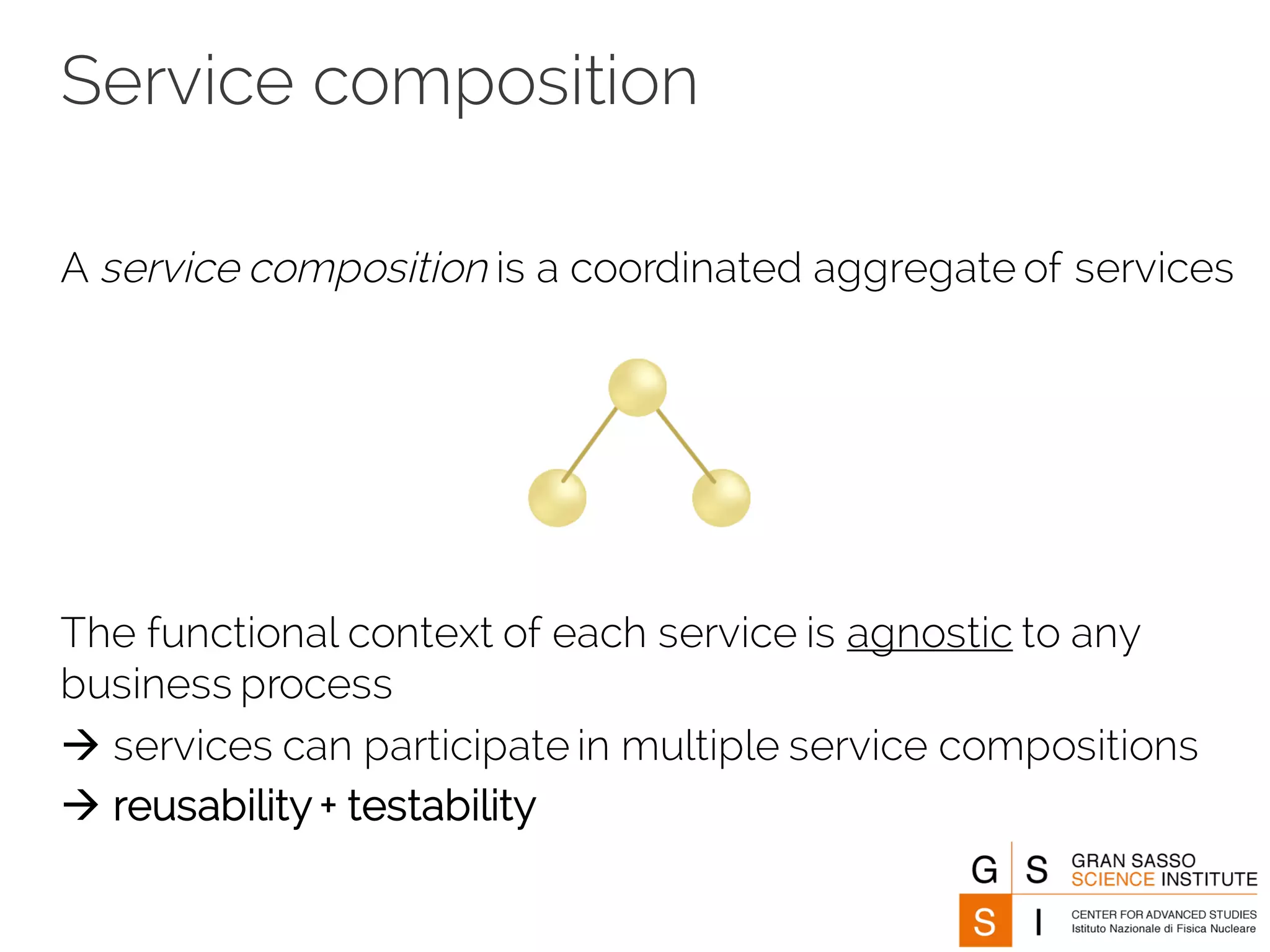 Service composition
A service composition is a coordinated aggregate of services
The functional context of each service is agnostic to any
business process
à services can participate in multiple service compositions
à reusability + testability
 