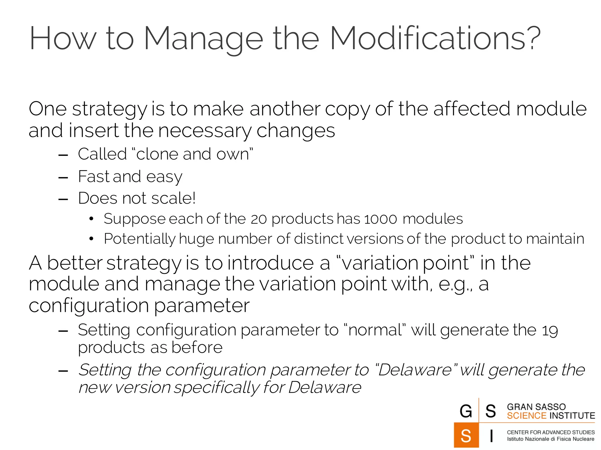 How to Manage the Modifications?
One strategy is to make another copy of the affected module
and insert the necessary changes
– Called “clone and own”
– Fast and easy
– Does not scale!
• Suppose each of the 20 products has 1000 modules
• Potentially huge number of distinct versions of the product to maintain
A better strategy is to introduce a “variation point” in the
module and manage the variation point with, e.g., a
configuration parameter
– Setting configuration parameter to “normal” will generate the 19
products as before
– Setting the configuration parameter to “Delaware” will generate the
new version specifically for Delaware
 