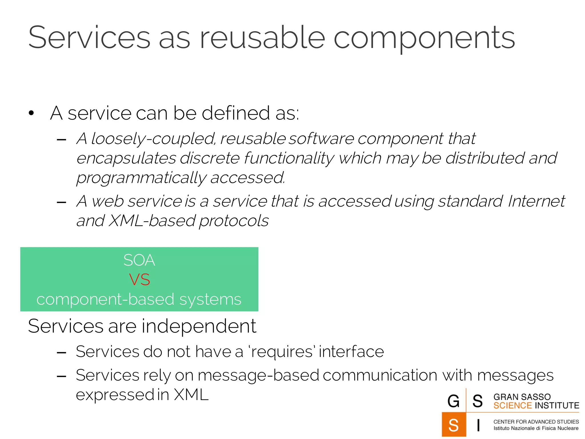 Services as reusable components
• A service can be defined as:
– A loosely-coupled, reusable software component that
encapsulates discrete functionality which may be distributed and
programmatically accessed.
– A web service is a service that is accessed using standard Internet
and XML-based protocols
Services are independent
– Services do not have a ‘requires’ interface
– Services rely on message-based communication with messages
expressedin XML
SOA
VS
component-based systems
 