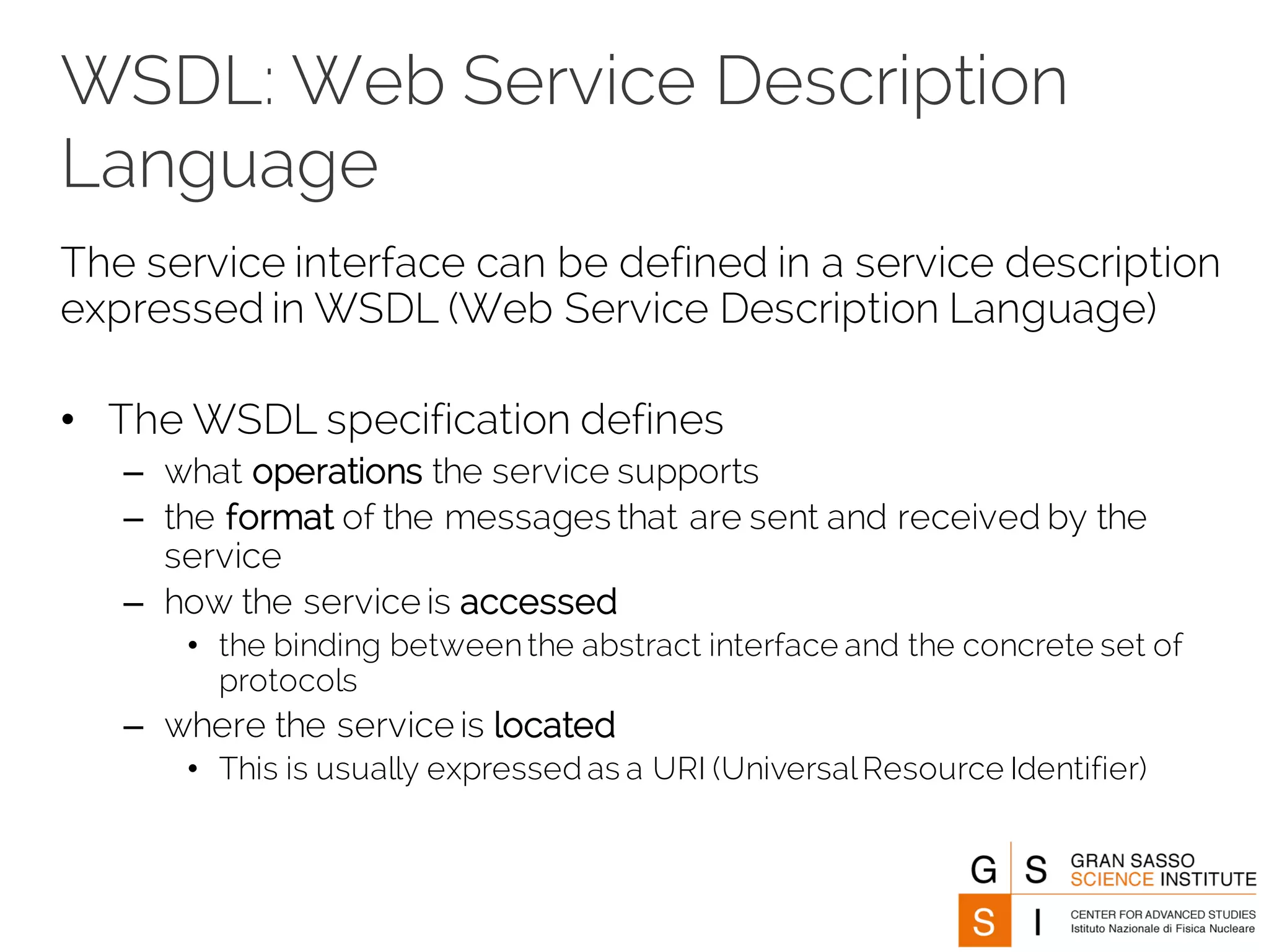 WSDL: Web Service Description
Language
The service interface can be defined in a service description
expressed in WSDL (Web Service Description Language)
• The WSDL specification defines
– what operations the service supports
– the format of the messages that are sent and received by the
service
– how the service is accessed
• the binding betweenthe abstract interface and the concrete set of
protocols
– where the service is located
• This is usually expressed as a URI (UniversalResource Identifier)
 