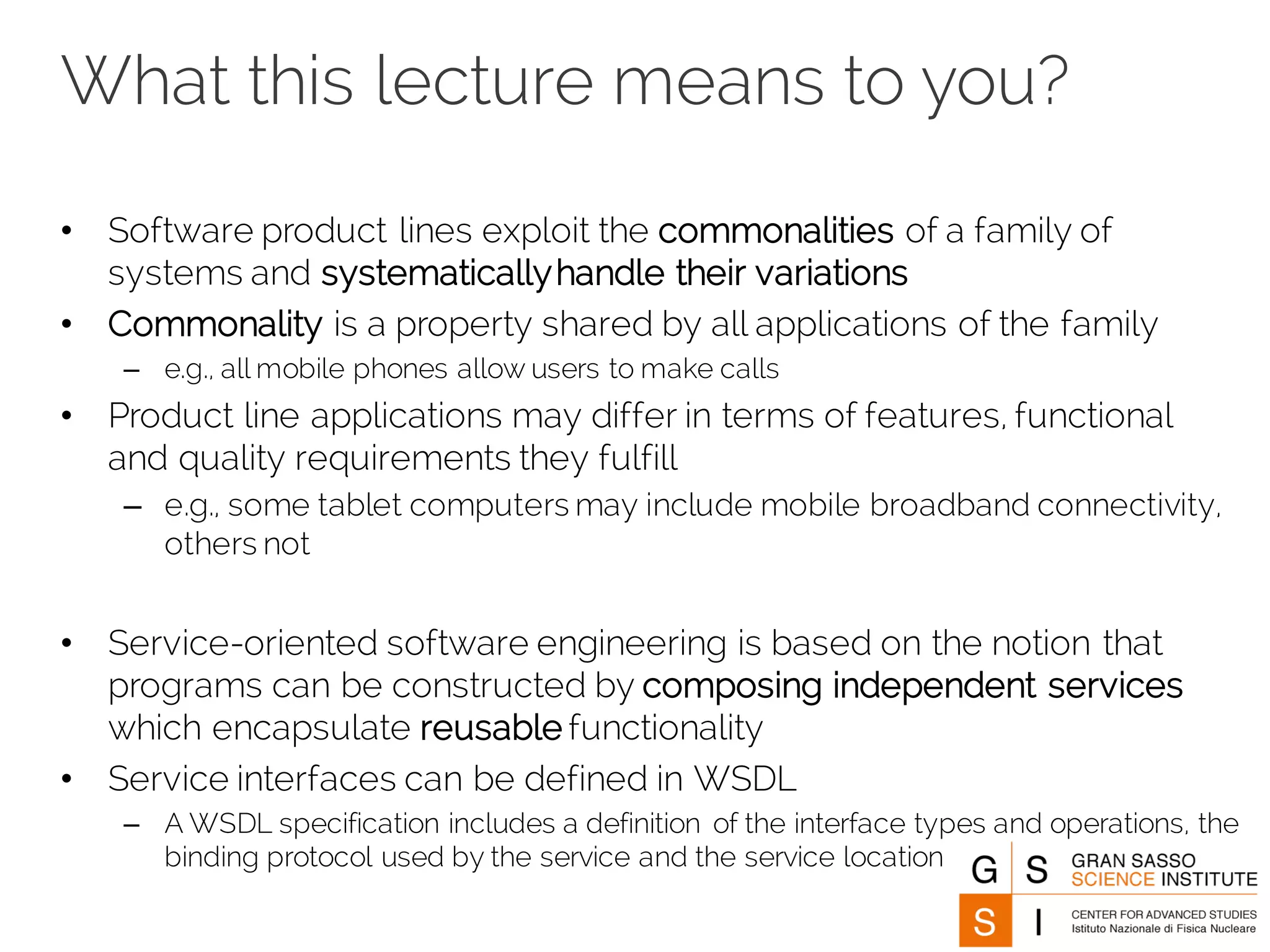 What this lecture means to you?
• Software product lines exploit the commonalities of a family of
systems and systematicallyhandle their variations
• Commonality is a property shared by all applications of the family
– e.g., all mobile phones allow users to make calls
• Product line applications may differ in terms of features, functional
and quality requirements they fulfill
– e.g., some tablet computers may include mobile broadband connectivity,
others not
• Service-oriented software engineering is based on the notion that
programs can be constructed by composing independent services
which encapsulate reusable functionality
• Service interfaces can be defined in WSDL
– A WSDL specification includes a definition of the interface types and operations, the
binding protocol used by the service and the service location
 