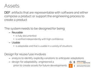 Assets
DEF: artifacts that are representable with software and either
compose a product or support the engineering process to
create a product
The system needs to be designed for being
– Reusable:
• is fully documented
• is verified independently with high confidence
– Usable:
• is adaptable and that is usable in a variety of situations
Design for reuse/use involves
– analysis to identify explicitly variations to anticipate adaptations
– design for adaptability, engineered a
priori to create assets for future developments
 