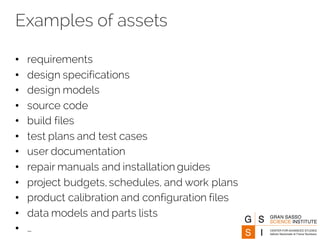 Examples of assets
• requirements
• design specifications
• design models
• source code
• build files
• test plans and test cases
• user documentation
• repair manuals and installation guides
• project budgets, schedules, and work plans
• product calibration and configuration files
• data models and parts lists
• …
 
