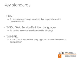 Key standards
• SOAP
– A message exchange standard that supports service
communication
• WSDL (Web Service Definition Language)
– To define a service interface and its bindings
• WS-BPEL
– A standard for workflow languages used to define service
composition
 