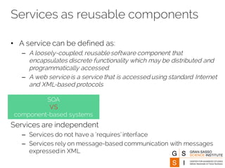 Services as reusable components
• A service can be defined as:
– A loosely-coupled, reusable software component that
encapsulates discrete functionality which may be distributed and
programmatically accessed.
– A web service is a service that is accessed using standard Internet
and XML-based protocols
Services are independent
– Services do not have a ‘requires’ interface
– Services rely on message-based communication with messages
expressedin XML
SOA
VS
component-based systems
 