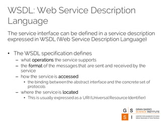 WSDL: Web Service Description
Language
The service interface can be defined in a service description
expressed in WSDL (Web Service Description Language)
• The WSDL specification defines
– what operations the service supports
– the format of the messages that are sent and received by the
service
– how the service is accessed
• the binding betweenthe abstract interface and the concrete set of
protocols
– where the service is located
• This is usually expressed as a URI (UniversalResource Identifier)
 