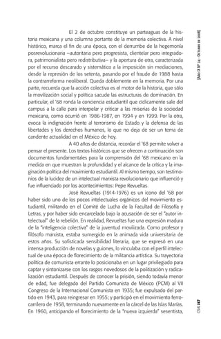 OSAL147[AñoIXNº24-Octubrede2008]
El 2 de octubre constituye un parteaguas de la his-
toria mexicana y una columna portante de la memoria colectiva. A nivel
histórico, marca el fin de una época, con el derrumbe de la hegemonía
posrevolucionaria –autoritaria pero progresista, clientelar pero integrado-
ra, patrimonialista pero redistributiva– y la apertura de otra, caracterizada
por el recurso descarado y sistemático a la imposición sin mediaciones,
desde la represión de los setenta, pasando por el fraude de 1988 hasta
la contrarreforma neoliberal. Queda doblemente en la memoria. Por una
parte, recuerda que la acción colectiva es el motor de la historia, que sólo
la movilización social y política sacude las estructuras de dominación. En
particular, el ‘68 ronda la conciencia estudiantil que cíclicamente sale del
campus a la calle para interpelar y criticar a las miserias de la sociedad
mexicana, como ocurrió en 1986-1987, en 1994 y en 1999. Por la otra,
evoca la indignación frente al terrorismo de Estado y la defensa de las
libertades y los derechos humanos, lo que no deja de ser un tema de
candente actualidad en el México de hoy.
A 40 años de distancia, recordar el ‘68 permite volver a
pensar el presente. Los textos históricos que se ofrecen a continuación son
documentos fundamentales para la comprensión del ‘68 mexicano en la
medida en que muestran la profundidad y el alcance de la crítica y la ima-
ginación política del movimiento estudiantil. Al mismo tiempo, son testimo-
nios de la lucidez de un intelectual marxista revolucionario que influenció y
fue influenciado por los acontecimientos: Pepe Revueltas.
José Revueltas (1914-1976) es un icono del ‘68 por
haber sido uno de los pocos intelectuales orgánicos del movimiento es-
tudiantil, militando en el Comité de Lucha de la Facultad de Filosofía y
Letras, y por haber sido encarcelado bajo la acusación de ser el “autor in-
telectual” de la rebelión. En realidad, Revueltas fue una expresión madura
de la “inteligencia colectiva” de la juventud movilizada. Como profesor y
filósofo marxista, estaba sumergido en la animada vida universitaria de
estos años. Su sofisticada sensibilidad literaria, que se expresó en una
intensa producción de novelas y guiones, lo vinculaba con el perfil intelec-
tual de una época de florecimiento de la militancia artística. Su trayectoria
política de comunista errante lo posicionaba en un lugar privilegiado para
captar y sintonizarse con los rasgos novedosos de la politización y radica-
lización estudiantil. Después de conocer la prisión, siendo todavía menor
de edad, fue delegado del Partido Comunista de México (PCM) al VII
Congreso de la Internacional Comunista en 1935; fue expulsado del par-
tido en 1943, para reingresar en 1955; y participó en el movimiento ferro-
carrilero de 1958, terminando nuevamente en la cárcel de las Islas Marías.
En 1960, anticipando el florecimiento de la “nueva izquierda” sesentista,
 