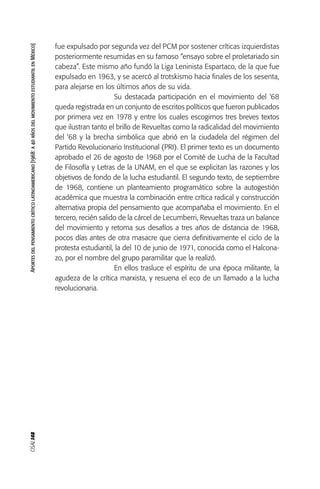 OSAL148Aportesdelpensamientocríticolatinoamericano[1968:a40añosdelmovimientoestudiantilenMéxico]
fue expulsado por segunda vez del PCM por sostener críticas izquierdistas
posteriormente resumidas en su famoso “ensayo sobre el proletariado sin
cabeza”. Este mismo año fundó la Liga Leninista Espartaco, de la que fue
expulsado en 1963, y se acercó al trotskismo hacia finales de los sesenta,
para alejarse en los últimos años de su vida.
Su destacada participación en el movimiento del ‘68
queda registrada en un conjunto de escritos políticos que fueron publicados
por primera vez en 1978 y entre los cuales escogimos tres breves textos
que ilustran tanto el brillo de Revueltas como la radicalidad del movimiento
del ‘68 y la brecha simbólica que abrió en la ciudadela del régimen del
Partido Revolucionario Institucional (PRI). El primer texto es un documento
aprobado el 26 de agosto de 1968 por el Comité de Lucha de la Facultad
de Filosofía y Letras de la UNAM, en el que se explicitan las razones y los
objetivos de fondo de la lucha estudiantil. El segundo texto, de septiembre
de 1968, contiene un planteamiento programático sobre la autogestión
académica que muestra la combinación entre crítica radical y construcción
alternativa propia del pensamiento que acompañaba el movimiento. En el
tercero, recién salido de la cárcel de Lecumberri, Revueltas traza un balance
del movimiento y retoma sus desafíos a tres años de distancia de 1968,
pocos días antes de otra masacre que cierra definitivamente el ciclo de la
protesta estudiantil, la del 10 de junio de 1971, conocida como el Halcona-
zo, por el nombre del grupo paramilitar que la realizó.
En ellos trasluce el espíritu de una época militante, la
agudeza de la crítica marxista, y resuena el eco de un llamado a la lucha
revolucionaria.
 