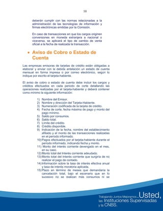 10
deberán cumplir con las normas relacionadas a la
administración de las tecnologías de información y
firmas electrónicas emitidas por la Comisión.
En caso de transacciones en que los cargos originen
conversiones en moneda extranjera a nacional o
viceversa, se aplicará el tipo de cambio de venta
oficial a la fecha de realizada la transacción.
 Aviso de Cobro o Estado de
Cuenta
Las empresas emisoras de tarjetas de crédito están obligadas a
elaborar y enviar con la debida antelación un estado de cuenta
mensual en forma impresa o por correo electrónico, según lo
indique por escrito el tarjeta-habiente.
El aviso de cobro o estado de cuenta debe incluir los cargos y
créditos efectuados en cada periodo de corte detallando las
operaciones realizadas por el tarjeta-habiente y deberá contener
como mínimo la siguiente información:
1) Nombre del Emisor.
2) Nombre y dirección del Tarjeta-Habiente.
3) Numeración codificada de la tarjeta de crédito.
4) Fecha de corte, fecha máxima de pago y monto del
pago mínimo.
5) Saldo por consumos.
6) Saldo total.
7) Límite del crédito.
8) Crédito disponible.
9) Indicación de la fecha, nombre del establecimiento
afiliado y el monto de las transacciones realizadas
en el período informado.
10) Pagos efectuados por el tarjeta-habiente durante el
período informado, indicando fecha y monto.
11) Monto del interés corriente devengado en el mes,
en su caso.
12) Monto total del Interés corriente adeudado.
13) Monto total del Interés corriente que surgiría de no
realizar el pago de contado.
14) Información sobre la tasa de interés efectiva anual
y tasa de interés moratoria aplicada.
15) Plazo en término de meses que demandaría la
cancelación total, bajo el escenario que en lo
sucesivo no se realizan más consumos ni se
 