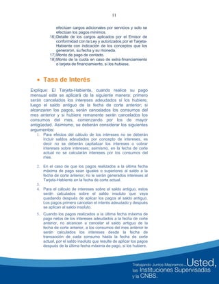 11
efectúan cargos adicionales por servicios y solo se
efectúan los pagos mínimos.
16) Detalle de los cargos aplicados por el Emisor de
conformidad con la Ley y autorizados por el Tarjeta-
Habiente con indicación de los conceptos que los
generaron, su fecha y su moneda.
17) Monto de pago de contado.
18) Monto de la cuota en caso de extra-financiamiento
o tarjeta de financiamiento, si los hubiese.
 Tasa de Interés
Explique: El Tarjeta-Habiente, cuando realice su pago
mensual este se aplicará de la siguiente manera: primero
serán cancelados los intereses adeudados si los hubiere,
luego el saldo antiguo de la fecha de corte anterior; si
alcanzaren los pagos, serán cancelados los consumos del
mes anterior y si hubiere remanente serán cancelados los
consumos del mes, comenzando por los de mayor
antigüedad. Asimismo, se deberán considerar los siguientes
argumentos:
1. Para efectos del cálculo de los intereses no se deberán
incluir saldos adeudados por concepto de intereses, es
decir no se deberán capitalizar los intereses o cobrar
intereses sobre intereses; asimismo, en la fecha de corte
actual no se calcularán intereses por los consumos del
mes.
2. En el caso de que los pagos realizados a la última fecha
máxima de pago sean iguales o superiores al saldo a la
fecha de corte anterior, no le serán generados intereses al
Tarjeta-Habiente en la fecha de corte actual.
3.
4. Para el cálculo de intereses sobre el saldo antiguo, estos
serán calculados sobre el saldo insoluto que vaya
quedando después de aplicar los pagos al saldo antiguo.
Los pagos primero cancelan el interés adeudado y después
se aplican al saldo insoluto.
5. Cuando los pagos realizados a la última fecha máxima de
pago netos de los intereses adeudados a la fecha de corte
anterior, no alcancen a cancelar el saldo antiguo de la
fecha de corte anterior, a los consumos del mes anterior le
serán calculados los intereses desde la fecha de
transacción de cada consumo hasta la fecha de corte
actual, por el saldo insoluto que resulte de aplicar los pagos
después de la última fecha máxima de pago, si los hubiere.
 