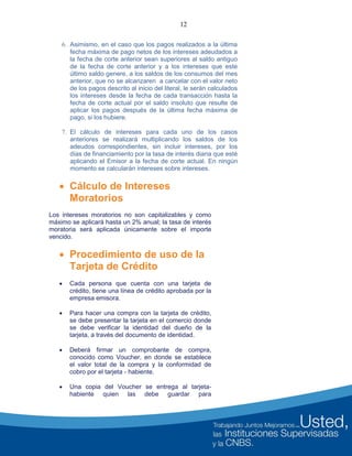 12
6. Asimismo, en el caso que los pagos realizados a la última
fecha máxima de pago netos de los intereses adeudados a
la fecha de corte anterior sean superiores al saldo antiguo
de la fecha de corte anterior y a los intereses que este
último saldo genere, a los saldos de los consumos del mes
anterior, que no se alcanzaren a cancelar con el valor neto
de los pagos descrito al inicio del literal, le serán calculados
los intereses desde la fecha de cada transacción hasta la
fecha de corte actual por el saldo insoluto que resulte de
aplicar los pagos después de la última fecha máxima de
pago, si los hubiere.
7. El cálculo de intereses para cada uno de los casos
anteriores se realizará multiplicando los saldos de los
adeudos correspondientes, sin incluir intereses, por los
días de financiamiento por la tasa de interés diaria que esté
aplicando el Emisor a la fecha de corte actual. En ningún
momento se calcularán intereses sobre intereses.
 Cálculo de Intereses
Moratorios
Los intereses moratorios no son capitalizables y como
máximo se aplicará hasta un 2% anual; la tasa de interés
moratoria será aplicada únicamente sobre el importe
vencido.
 Procedimiento de uso de la
Tarjeta de Crédito
 Cada persona que cuenta con una tarjeta de
crédito, tiene una línea de crédito aprobada por la
empresa emisora.
 Para hacer una compra con la tarjeta de crédito,
se debe presentar la tarjeta en el comercio donde
se debe verificar la identidad del dueño de la
tarjeta, a través del documento de identidad.
 Deberá firmar un comprobante de compra,
conocido como Voucher, en donde se establece
el valor total de la compra y la conformidad de
cobro por el tarjeta - habiente.
 Una copia del Voucher se entrega al tarjeta-
habiente quien las debe guardar para
 