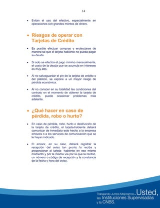 14
 Evitan el uso del efectivo, especialmente en
operaciones con grandes montos de dinero.
 Riesgos de operar con
Tarjetas de Crédito
 Es posible efectuar compras y endeudarse de
manera tal que el tarjeta-habiente no pueda pagar
su deuda.
 Si solo se efectúa el pago mínimo mensualmente,
el costo de la deuda que se acumula en intereses
es muy alto.
 Al no salvaguardar el pin de la tarjeta de crédito o
del plástico, se expone a un mayor riesgo de
pérdida económica.
 Al no conocer en su totalidad las condiciones del
contrato en el momento de obtener la tarjeta de
crédito, puede ocasionar problemas más
adelante.
 ¿Qué hacer en caso de
pérdida, robo o hurto?
 En caso de pérdida, robo, hurto o destrucción de
la tarjeta de crédito, el tarjeta-habiente deberá
comunicar de inmediato este hecho a la empresa
emisora o a los servicios de comunicación que se
le hayan indicado.
 El emisor, en su caso, deberá registrar la
recepción del aviso tan pronto lo reciba y
proporcionar al tarjeta -habiente en ese mismo
momento y por la misma vía por la que la recibió,
un número o código de recepción y la constancia
de la fecha y hora del aviso.
 