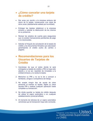 15
 ¿Cómo cancelar una tarjeta
de crédito?
 Dar aviso por escrito a la empresa emisora del
cierre de la tarjeta, conservando una copia de
dicho aviso (debidamente sellado por la entidad).
 Entregar las tarjetas (plásticos) a la empresa
emisora y solicitar la destrucción de los mismos
en su presencia.
 Revisar los estados de cuenta para asegurarse
que no existen transacciones pendientes de pago
o no reconocidas.
 Solicitar el finiquito de cancelación de la tarjeta de
crédito y los documentos firmados que estuviesen
garantizando el crédito (Letra de cambio o
pagaré).
 Recomendaciones para los
Usuarios de Tarjetas de
Crédito
1. Cerciórese de que el sobre donde le será
entregada su tarjeta de crédito y PIN no haya sido
abierta y si es así, repórtelo de inmediato a la
entidad emisora y no reciba la tarjeta.
2. Memorice su PIN y no se lo de a conocer a
familiares, amigos o compañeros de trabajo.
3. No acepte ningún tipo de ayuda de otras
personas al insertar su tarjeta, digitar su clave
secreta PIN o realizar cualquier operación hasta
completar su transacción.
4. No olvide guardar su tarjeta de crédito después
de utilizar el cajero automático o en cualquier
establecimiento comercial afiliado.
5. Al momento de retirarse de un cajero automático
cerciórese que la transacción haya sido concluida.
 