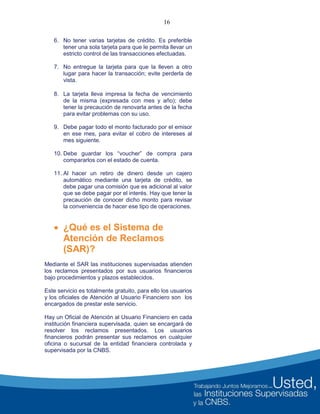 16
6. No tener varias tarjetas de crédito. Es preferible
tener una sola tarjeta para que le permita llevar un
estricto control de las transacciones efectuadas.
7. No entregue la tarjeta para que la lleven a otro
lugar para hacer la transacción; evite perderla de
vista.
8. La tarjeta lleva impresa la fecha de vencimiento
de la misma (expresada con mes y año); debe
tener la precaución de renovarla antes de la fecha
para evitar problemas con su uso.
9. Debe pagar todo el monto facturado por el emisor
en ese mes, para evitar el cobro de intereses al
mes siguiente.
10. Debe guardar los “voucher” de compra para
compararlos con el estado de cuenta.
11. Al hacer un retiro de dinero desde un cajero
automático mediante una tarjeta de crédito, se
debe pagar una comisión que es adicional al valor
que se debe pagar por el interés. Hay que tener la
precaución de conocer dicho monto para revisar
la conveniencia de hacer ese tipo de operaciones.
 ¿Qué es el Sistema de
Atención de Reclamos
(SAR)?
Mediante el SAR las instituciones supervisadas atienden
los reclamos presentados por sus usuarios financieros
bajo procedimientos y plazos establecidos.
Este servicio es totalmente gratuito, para ello los usuarios
y los oficiales de Atención al Usuario Financiero son los
encargados de prestar este servicio.
Hay un Oficial de Atención al Usuario Financiero en cada
institución financiera supervisada, quien se encargará de
resolver los reclamos presentados. Los usuarios
financieros podrán presentar sus reclamos en cualquier
oficina o sucursal de la entidad financiera controlada y
supervisada por la CNBS.
 