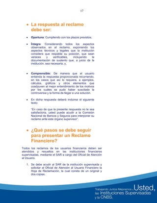 17
 La respuesta al reclamo
debe ser:
 Oportuna: Cumpliendo con los plazos previstos;
 Íntegra: Considerando todos los aspectos
observados en el reclamo, exponiendo los
aspectos técnicos y legales que la institución
considera que respalda su posición, que sean
veraces y verificables, incluyendo la
documentación de sustento que, a juicio de la
institución, sea necesaria; y,
 Comprensible: De manera que el usuario
entienda la respuesta proporcionada recurriendo,
en los casos que así lo requiera, a ejemplos,
cálculos, gráficos y otros elementos que
coadyuven al mejor entendimiento de los motivos
por los cuáles se pudo haber suscitado la
controversia y la forma de llegar a una solución.
 En dicha respuesta deberá incluirse el siguiente
texto:
“En caso de que la presente respuesta no le sea
satisfactoria, usted puede acudir a la Comisión
Nacional de Bancos y Seguros para interponer su
reclamo ante este órgano supervisor”.
 ¿Qué pasos se debe seguir
para presentar un Reclamo
Financiero?
Todos los reclamos de los usuarios financieros deben ser
atendidos y resueltos en las instituciones financieras
supervisadas, mediante el SAR a cargo del Oficial de Atención
al Usuario.
1. Se debe acudir al SAR de la institución supervisada y
solicitar al Oficial de Atención al Usuario Financiero la
Hoja de Reclamación, la cual consta de un original y
dos copias.
 