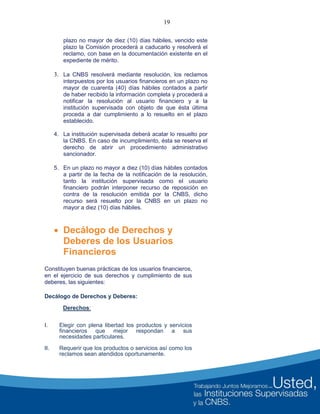 19
plazo no mayor de diez (10) días hábiles, vencido este
plazo la Comisión procederá a caducarlo y resolverá el
reclamo, con base en la documentación existente en el
expediente de mérito.
3. La CNBS resolverá mediante resolución, los reclamos
interpuestos por los usuarios financieros en un plazo no
mayor de cuarenta (40) días hábiles contados a partir
de haber recibido la información completa y procederá a
notificar la resolución al usuario financiero y a la
institución supervisada con objeto de que ésta última
proceda a dar cumplimiento a lo resuelto en el plazo
establecido.
4. La institución supervisada deberá acatar lo resuelto por
la CNBS. En caso de incumplimiento, ésta se reserva el
derecho de abrir un procedimiento administrativo
sancionador.
5. En un plazo no mayor a diez (10) días hábiles contados
a partir de la fecha de la notificación de la resolución,
tanto la institución supervisada como el usuario
financiero podrán interponer recurso de reposición en
contra de la resolución emitida por la CNBS, dicho
recurso será resuelto por la CNBS en un plazo no
mayor a diez (10) días hábiles.
 Decálogo de Derechos y
Deberes de los Usuarios
Financieros
Constituyen buenas prácticas de los usuarios financieros,
en el ejercicio de sus derechos y cumplimiento de sus
deberes, las siguientes:
Decálogo de Derechos y Deberes:
Derechos:
I. Elegir con plena libertad los productos y servicios
financieros que mejor respondan a sus
necesidades particulares.
II. Requerir que los productos o servicios así como los
reclamos sean atendidos oportunamente.
 