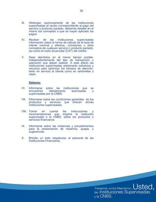 20
III. Obtengan oportunamente de las instituciones
supervisadas el recibo correspondiente al pago del
servicio o producto pactado, debiendo detallar en el
mismo los conceptos a que se hayan aplicado los
pagos.
IV. Reciban de las instituciones supervisadas
información sobre la forma de cálculo de la tasa de
interés nominal y efectiva, comisiones u otros
conceptos de cualquier servicio o producto pactado,
así como el costo anual total (CAT) del crédito.
V. Sean atendidos en el menor tiempo posible,
independientemente del tipo de transacción u
operación que deban realizar. A este efecto las
instituciones supervisadas extremarán esfuerzos y
recursos para optimizar los tiempos de atención,
tanto en servicio al cliente como en ventanillas o
cajas.
Deberes:
VI. Informarse sobre las instituciones que se
encuentran debidamente autorizadas y
supervisadas por la CNBS.
VII. Informarse sobre las condiciones generales de los
productos y servicios que ofrecen dichas
instituciones supervisadas.
VIII. Tomar en cuenta las instrucciones y
recomendaciones que imparta la institución
supervisada o la CNBS, sobre los productos o
servicios financieros.
IX. Informarse sobre las instancias y procedimientos
para la presentación de reclamos, quejas, y
sugerencias.
X. Brindar un trato respetuoso al personal de las
Instituciones Financieras.
 