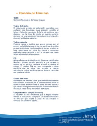 21
 Glosario de Términos
CNBS
Comisión Nacional de Bancos y Seguros
Tarjeta de Crédito
El instrumento o medio de legitimación magnético o de
cualquier otra tecnología, cuya posesión acredita al
tarjeta –habiente o portador de la tarjeta adicional para
disponer de la línea de crédito en cuenta corriente
derivada de una relación contractual escrita previa entre
el emisor y el tarjeta-habiente.
Tarjeta-habiente
Persona natural o jurídica que, previo contrato con el
emisor, es habilitada para el uso de una línea de crédito
en cuenta corriente con limitación de suma, y quien se
hace responsable de todos los cargos y consumos
realizados personalmente o por la persona que porte
tarjeta adicional por él autorizada.
PIN
Número Personal de Identificación (Personal Identification
Number). Número secreto asociado a una persona o
usuario de un servicio mediante el cual se accede al
mismo. El código PIN es una contraseña o clave
numérica que se utiliza para acceder a cajeros
automáticos y otros servicios que se llevan a cabo con
una tarjeta de crédito.
Estado de Cuenta
Documento de aviso de cobro que detalla la totalidad de
transacciones realizadas por el tarjeta-habiente desde la
fecha de corte anterior hasta la fecha de corte actual y
que deberá consignar la información mínima indicada en
el Artículo 43 de la Ley de Tarjetas de Crédito.
Comprobante de compra (Voucher):
El Voucher es una constancia que el tarjeta-habiente
obtiene al finalizar una compra en un recinto comercial o
de otro tipo que acepta el pago de sus servicios o
compras con tarjeta de crédito.
 