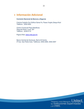 22
 Información Adicional
Comisión Nacional de Bancos y Seguros
Colonia Castaño Sur Edificio Santa Fe, Paseo Virgilio Zelaya Rubí
Teléfono: 2290-4500
Centro Comercial Plaza Miraflores
Segundo Nivel, Local 267
Teléfono: 2239-5110
Página Web: www.cnbs.gov.hn
Banco Central de Honduras, Barrio El Centro,
5ª Ave. San Pedro Sula. Teléfonos: 2550-3090, 2550-3097
 