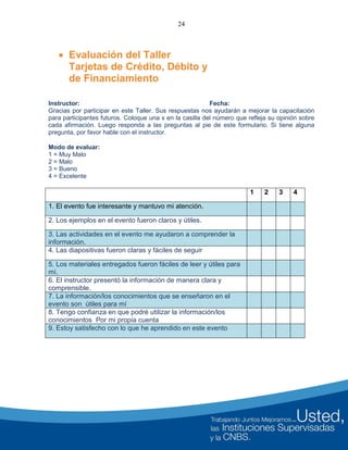 24
 Evaluación del Taller
Tarjetas de Crédito, Débito y
de Financiamiento
Instructor: Fecha:
Gracias por participar en este Taller. Sus respuestas nos ayudarán a mejorar la capacitación
para participantes futuros. Coloque una x en la casilla del número que refleja su opinión sobre
cada afirmación. Luego responda a las preguntas al pie de este formulario. Si tiene alguna
pregunta, por favor hable con el instructor.
Modo de evaluar:
1 = Muy Malo
2 = Malo
3 = Bueno
4 = Excelente
1 2 3 4
1. El evento fue interesante y mantuvo mi atención.
2. Los ejemplos en el evento fueron claros y útiles.
3. Las actividades en el evento me ayudaron a comprender la
información.
4. Las diapositivas fueron claras y fáciles de seguir
5. Los materiales entregados fueron fáciles de leer y útiles para
mí.
6. El instructor presentó la información de manera clara y
comprensible.
7. La información/los conocimientos que se enseñaron en el
evento son útiles para mí
8. Tengo confianza en que podré utilizar la información/los
conocimientos Por mi propia cuenta
9. Estoy satisfecho con lo que he aprendido en este evento
 