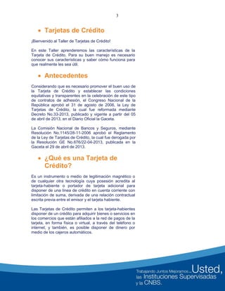 3
 Tarjetas de Crédito
¡Bienvenido al Taller de Tarjetas de Crédito!
En este Taller aprenderemos las características de la
Tarjeta de Crédito. Para su buen manejo es necesario
conocer sus características y saber cómo funciona para
que realmente les sea útil.
 Antecedentes
Considerando que es necesario promover el buen uso de
la Tarjeta de Crédito y establecer las condiciones
equitativas y transparentes en la celebración de este tipo
de contratos de adhesión, el Congreso Nacional de la
República aprobó el 31 de agosto de 2006, la Ley de
Tarjetas de Crédito, la cual fue reformada mediante
Decreto No.33-2013, publicado y vigente a partir del 05
de abril de 2013, en el Diario Oficial la Gaceta.
La Comisión Nacional de Bancos y Seguros, mediante
Resolución No.1145/28-11-2006 aprobó el Reglamento
de la Ley de Tarjetas de Crédito, la cual fue derogada por
la Resolución GE No.676/22-04-2013, publicada en la
Gaceta el 29 de abril de 2013.
 ¿Qué es una Tarjeta de
Crédito?
Es un instrumento o medio de legitimación magnético o
de cualquier otra tecnología cuya posesión acredita al
tarjeta-habiente o portador de tarjeta adicional para
disponer de una línea de crédito en cuenta corriente con
limitación de suma, derivada de una relación contractual
escrita previa entre el emisor y el tarjeta habiente.
Las Tarjetas de Crédito permiten a los tarjeta-habientes
disponer de un crédito para adquirir bienes o servicios en
los comercios que están afiliados a la red de pagos de la
tarjeta, en forma física o virtual, a través del teléfono o
internet, y también, es posible disponer de dinero por
medio de los cajeros automáticos.
 
