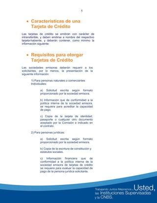 5
 Características de una
Tarjeta de Crédito
Las tarjetas de crédito se emitirán con carácter de
intransferible, y deben emitirse a nombre del respectivo
tarjeta-habiente, y deberán contener, como mínimo la
información siguiente:
 Requisitos para otorgar
Tarjetas de Crédito
Las sociedades emisoras deberán requerir a los
solicitantes, por lo menos, la presentación de la
siguiente información:
1) Para personas naturales o comerciantes
Individuales:
a) Solicitud escrita según formato
proporcionado por la sociedad emisora.
b) Información que de conformidad a la
política interna de la sociedad emisora,
se requiera para acreditar la capacidad
de pago.
c) Copia de la tarjeta de identidad,
pasaporte o cualquier otro documento
aceptado por la Comisión e indicado en
el contrato.
2) Para personas jurídicas:
a) Solicitud escrita según formato
proporcionado por la sociedad emisora.
b) Copia de la escritura de constitución y
estatutos sociales.
c) Información financiera que de
conformidad a la política interna de la
sociedad emisora de tarjetas de crédito
se requiera para evaluar la capacidad de
pago de la persona jurídica solicitante.
 