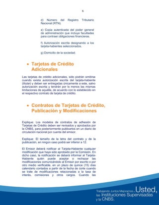 6
d) Número del Registro Tributario
Nacional (RTN).
e) Copia autenticada del poder general
de administración que incluya facultades
para contraer obligaciones financieras.
f) Autorización escrita designando a los
tarjeta-habientes seleccionados.
g) Domicilio de la sociedad.
 Tarjetas de Crédito
Adicionales
Las tarjetas de crédito adicionales, sólo podrán emitirse
cuando exista autorización escrita del tarjeta-habiente
(titular) y deben ser entregadas únicamente a este, salvo
autorización escrita y tendrán por lo menos las mismas
limitaciones de aquélla, de acuerdo con lo establecido en
el respectivo contrato de tarjeta de crédito.
 Contratos de Tarjetas de Crédito,
Publicación y Modificaciones
Explique: Los modelos de contratos de adhesión de
Tarjetas de Crédito deben ser revisados y aprobados por
la CNBS, para posteriormente publicarlos en un diario de
circulación nacional por cuenta del emisor.
Explique: El tamaño de la letra del contrato y de la
publicación, en ningún caso podrá ser inferior a 12.
El Emisor deberá notificar al Tarjeta-Habiente cualquier
modificación que haya sido aprobado por la Comisión. En
dicho caso, la notificación se deberá informar al Tarjeta-
Habiente quién puede aceptar o rechazar las
modificaciones comunicándolo al Emisor por escrito o por
otro medio verificable, en un plazo de quince (15) días
calendario contados a partir de la fecha de corte cuando
se trate de modificaciones relacionadas a la tasa de
interés, comisiones y otros cargos. Cuando las
 