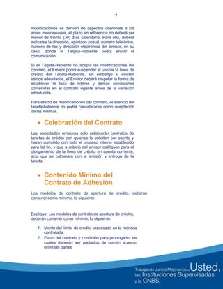 7
modificaciones se deriven de aspectos diferentes a los
antes mencionados, el plazo en referencia no deberá ser
menor de treinta (30) días calendario. Para ello, deberá
indicarse la dirección, apartado postal, número telefónico,
número de fax y dirección electrónica del Emisor, en su
caso, donde el Tarjeta-Habiente podrá enviar la
comunicación.
Si el Tarjeta-Habiente no acepta las modificaciones del
contrato, el Emisor podrá suspender el uso de la línea de
crédito del Tarjeta-Habiente, sin embargo si existen
saldos adeudados, el Emisor deberá respetar la forma de
establecer la tasa de interés y demás condiciones
contenidas en el contrato vigente antes de la variación
introducida.
Para efecto de modificaciones del contrato, el silencio del
tarjeta-habiente no podrá considerarse como aceptación
de las mismas.
 Celebración del Contrato
Las sociedades emisoras solo celebrarán contratos de
tarjetas de crédito con quienes lo soliciten por escrito y
hayan cumplido con todo el proceso interno establecido
para tal fin, y que a criterio del emisor califiquen para el
otorgamiento de la línea de crédito en cuenta corriente,
acto que se culminará con la emisión y entrega de la
tarjeta.
 Contenido Mínimo del
Contrato de Adhesión
Los modelos de contrato de apertura de crédito, deberán
contener como mínimo, lo siguiente:
Explique: Los modelos de contrato de apertura de crédito,
deberán contener como mínimo, lo siguiente:
1. Monto del límite de crédito expresado en la moneda
contratada.
2. Plazo del contrato y condición para prorrogarlo, los
cuales deberán ser pactados de común acuerdo
entre las partes.
 