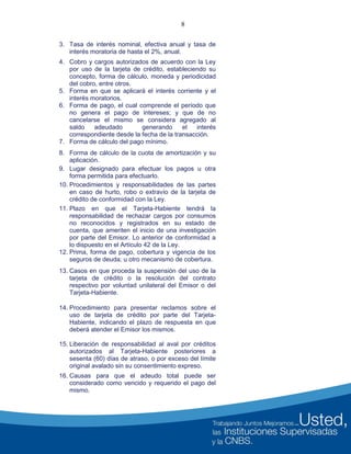 8
3. Tasa de interés nominal, efectiva anual y tasa de
interés moratoria de hasta el 2%, anual.
4. Cobro y cargos autorizados de acuerdo con la Ley
por uso de la tarjeta de crédito, estableciendo su
concepto, forma de cálculo, moneda y periodicidad
del cobro, entre otros.
5. Forma en que se aplicará el interés corriente y el
interés moratorios.
6. Forma de pago, el cual comprende el período que
no genera el pago de intereses; y que de no
cancelarse el mismo se considera agregado al
saldo adeudado generando el interés
correspondiente desde la fecha de la transacción.
7. Forma de cálculo del pago mínimo.
8. Forma de cálculo de la cuota de amortización y su
aplicación.
9. Lugar designado para efectuar los pagos u otra
forma permitida para efectuarlo.
10. Procedimientos y responsabilidades de las partes
en caso de hurto, robo o extravío de la tarjeta de
crédito de conformidad con la Ley.
11. Plazo en que el Tarjeta-Habiente tendrá la
responsabilidad de rechazar cargos por consumos
no reconocidos y registrados en su estado de
cuenta, que ameriten el inicio de una investigación
por parte del Emisor. Lo anterior de conformidad a
lo dispuesto en el Artículo 42 de la Ley.
12. Prima, forma de pago, cobertura y vigencia de los
seguros de deuda; u otro mecanismo de cobertura.
13. Casos en que proceda la suspensión del uso de la
tarjeta de crédito o la resolución del contrato
respectivo por voluntad unilateral del Emisor o del
Tarjeta-Habiente.
14. Procedimiento para presentar reclamos sobre el
uso de tarjeta de crédito por parte del Tarjeta-
Habiente, indicando el plazo de respuesta en que
deberá atender el Emisor los mismos.
15. Liberación de responsabilidad al aval por créditos
autorizados al Tarjeta-Habiente posteriores a
sesenta (60) días de atraso, o por exceso del límite
original avalado sin su consentimiento expreso.
16. Causas para que el adeudo total puede ser
considerado como vencido y requerido el pago del
mismo.
 