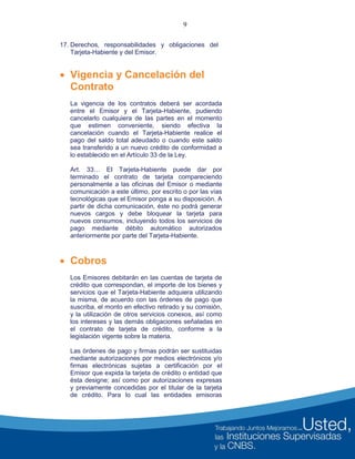 9
 Vigencia y Cancelación del
Contrato
La vigencia de los contratos deberá ser acordada
entre el Emisor y el Tarjeta-Habiente, pudiendo
cancelarlo cualquiera de las partes en el momento
que estimen conveniente, siendo efectiva la
cancelación cuando el Tarjeta-Habiente realice el
pago del saldo total adeudado o cuando este saldo
sea transferido a un nuevo crédito de conformidad a
lo establecido en el Artículo 33 de la Ley.
Art. 33… EI Tarjeta-Habiente puede dar por
terminado el contrato de tarjeta compareciendo
personalmente a las oficinas del Emisor o mediante
comunicación a este último, por escrito o por las vías
tecnológicas que el Emisor ponga a su disposición. A
partir de dicha comunicación, éste no podrá generar
nuevos cargos y debe bloquear la tarjeta para
nuevos consumos, incluyendo todos los servicios de
pago mediante débito automático autorizados
anteriormente por parte del Tarjeta-Habiente.
 Cobros
Los Emisores debitarán en las cuentas de tarjeta de
crédito que correspondan, el importe de los bienes y
servicios que el Tarjeta-Habiente adquiera utilizando
la misma, de acuerdo con las órdenes de pago que
suscriba, el monto en efectivo retirado y su comisión,
y la utilización de otros servicios conexos, así como
los intereses y las demás obligaciones señaladas en
el contrato de tarjeta de crédito, conforme a la
legislación vigente sobre la materia.
Las órdenes de pago y firmas podrán ser sustituidas
mediante autorizaciones por medios electrónicos y/o
firmas electrónicas sujetas a certificación por el
Emisor que expida la tarjeta de crédito o entidad que
ésta designe; así como por autorizaciones expresas
y previamente concedidas por el titular de la tarjeta
de crédito. Para lo cual las entidades emisoras
17. Derechos, responsabilidades y obligaciones del
Tarjeta-Habiente y del Emisor.
 