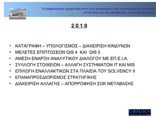 2 0 1 0 ΚΑΤΑΓΡΑΦΗ – ΥΠΟΛΟΓΙΣΜΟΣ – ΔΙΑΧΕΙΡΙΣΗ ΚΙΝΔΥΝΩΝ ΜΕΛΕΤΕΣ ΕΠΙΠΤΩΣΕΩΝ  QIS 4  KAI  QIS 5 AME ΣΗ ΕΝΑΡΞΗ ΑΝΑΛΥΤΙΚΟΥ ΔΙΑΛΟΓΟΥ ΜΕ ΕΠ.Ε.Ι.Α.  ΣΥΛΛΟΓΗ ΣΤΟΙΧΕΙΩΝ – ΑΛΛΑΓΗ ΣΥΣΤΗΜΑΤΩΝ ΙΤ ΚΑΙ ΜΙ S ΕΠΙΛΟΓΗ ΕΝΑΛΛΑΚΤΙΚΩΝ ΣΤΑ ΠΛΑΙΣΙΑ ΤΟΥ  SOLVENCY II ΕΠΑΝΑΠΡΟΣΔΙΟΡΙΣΜΟΣ ΣΤΡΑΤΗΓΙΚΗΣ ΔΙΑΧΕΙΡΙΣΗ ΑΛΛΑΓΗΣ – ΑΠΟΡΡΟΦΗΣΗ ΣΟΚ ΜΕΤΑΒΑΣΗΣ Η ασφαλιστική αγορά απέναντι στις προκλήσεις του νέου θεσμικού πλαισίου εποπτείας και τις προσδοκίες των καταναλωτών 