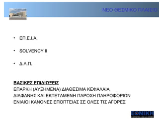 ΝΕΟ ΘΕΣΜΙΚΟ ΠΛΑΙΣΙΟ ΕΠ.Ε.Ι.Α.  SOLVENCY II  Δ.Λ.Π. ΒΑΣΙΚΕΣ ΕΠΙΔΙΩΞΕΙΣ ΕΠΑΡΚΗ (ΑΥΞΗΜΕΝΑ) ΔΙΑΘΕΣΙΜΑ ΚΕΦΑΛΑΙΑ ΔΙΑΦΑΝΗΣ ΚΑΙ ΕΚΤΕΤΑΜΕΝΗ ΠΑΡΟΧΗ ΠΛΗΡΟΦΟΡΙΩΝ ΕΝΙΑΙΟΙ ΚΑΝΟΝΕΣ ΕΠΟΠΤΕΙΑΣ ΣΕ ΟΛΕΣ ΤΙΣ ΑΓΟΡΕΣ 