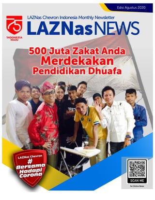 LAZNas Chevron
LAZNas Chevron
LAZNas Chevron
LAZNas Chevron
HadapiHadapiHadapi
CoronaCoronaCorona
Bersama
Bersama
Bersama
###
Hadapi
Corona
Bersama
#
for Online News
Edisi Agustus 2020
LAZNasNEWS
LAZNas Chevron Indonesia Monthly Newsletter
1NDONES1A
MAJU
500 Juta Zakat Anda
Merdekakan
Pendidikan Dhuafa
 
