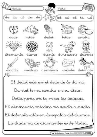 focaclipart.net23.net
focaclipart.wordpress.comactiludis.com
Nombre: Fecha:
focaclipart.net23.net
focaclipart.wordpress.comactiludis.com
de da di du do
El dedal está en el dedo de la dama.
Daniel toma sandía en su dieta.
Delia pone en la mesa las tostadas.
El dinosaurio miedoso no asusta a nadie.
El dalmata salta en la espalda del duende.
La diadema de diamantes es de Nadia.
d
D
dado nido dedal toldo sandia
diamante diana diente dinosaurio duende
espada medusa demonio tostada dalmata
actiludis.com
José
M. de la Rosa Sán
chez
1
18
4
13
6
10
15
2
17319
7
16
205
12
9
14
11
12
ad ed od id ud
 