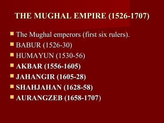 THE MUGHAL EMPIRE (1526-1707)THE MUGHAL EMPIRE (1526-1707)
 The Mughal emperors (first six rulers).The Mughal emperors (first six rulers).
 BABUR (1526-30)BABUR (1526-30)
 HUMAYUN (1530-56)HUMAYUN (1530-56)
 AKBAR (1556-1605)AKBAR (1556-1605)
 JAHANGIR (1605-28)JAHANGIR (1605-28)
 SHAHJAHAN (1628-58)SHAHJAHAN (1628-58)
 AURANGZEB (1658-1707AURANGZEB (1658-1707))
 