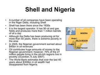 Shell and Nigeria
• A number of oil companies have been operating
in the Niger Delta, including Shell
• Shell has been there since the 1930s
• It is the largest operator. It has 90 oil and gas
fields and produces more than 1 million barrels
of oil a day
• Although the Delta has been producing oil for
more than 50 years, there is extreme poverty in
the area
• In 2005, the Nigerian government earned about
$45bn in oil revenues
• Oil contributes huge amounts of money to the
Nigerian government; however, 70% of the 27
million people living in the oil-rich regions live in
poverty (Guardian, 6 July 2007).
• The World Bank estimates that over the last 40
years about $300bn in oil wealth had
disappeared from Nigeria.
 