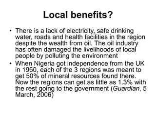 Local benefits?
• There is a lack of electricity, safe drinking
water, roads and health facilities in the region
despite the wealth from oil. The oil industry
has often damaged the livelihoods of local
people by polluting the environment
• When Nigeria got independence from the UK
in 1960, each of the 3 regions was meant to
get 50% of mineral resources found there.
Now the regions can get as little as 1.3% with
the rest going to the government (Guardian, 5
March, 2006)
 