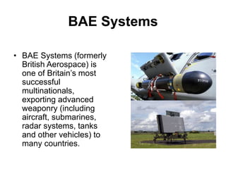 BAE Systems
• BAE Systems (formerly
British Aerospace) is
one of Britain’s most
successful
multinationals,
exporting advanced
weaponry (including
aircraft, submarines,
radar systems, tanks
and other vehicles) to
many countries.
 