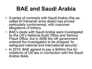 BAE and Saudi Arabia
• A series of contracts with Saudi Arabia (the so-
called Al-Yamanah arms deals) has proved
particularly controversial, with unproven
allegations of bribery.
• BAE’s deals with Saudi Arabia were investigated
by the UK’s National Audit Office and Serious
Fraud Office, but in 2006 the UK government
ordered the investigation to be dropped “to
safeguard national and international security”.
• In 2010, BAE agreed to pay a $400m fine for
violations of US law in connection with the Saudi
Arabia deals.
 