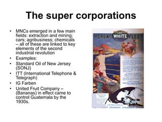 The super corporations
• MNCs emerged in a few main
fields: extraction and mining;
cars; agribusiness; chemicals
– all of these are linked to key
elements of the second
industrial revolution
• Examples:
• Standard Oil of New Jersey
(SONJ)
• ITT (International Telephone &
Telegraph)
• IG Farben
• United Fruit Company –
(Bananas) in effect came to
control Guatemala by the
1930s.
 
