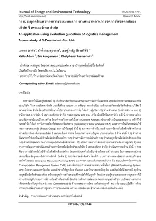 Journal of Energy and Environment Technology ISSN 2392-5701
http://jeet.siamtechu.net Research Article
JEET 2014; 1(2): 37-48.
การประยุกต์ใช้แนวทางการประเมินผลการดาเนินงานด้านการจัดการโลจิสติกส์ของ
บริษัท วี เพาเดอร์เทค จากัด
An application using evaluation guidelines of logistics management
A case study of V.PowdertechCo., Ltd.
เมตตา อาดา1
, ศักดิ์ กองสุวรรณ2
, เชษฐ์ภณัฏ ลีลาศรีสิริ 3
Matta Adam 1
, Sak kongsuwan 2
, Chetphanat Leelasrisiri 3
1
นักศึกษาหลักสูตรวิทยาศาสตรมหาบัณฑิต สาขาวิชาเทคโนโลยีโลจิสติกส์
บัณฑิตวิทยาลัย วิทยาลัยเทคโนโลยีสยาม
2
อาจารย์ที่ปรึกษาวิทยานิพนธ์หลักและ 3
อาจารย์ที่ปรึกษาวิทยานิพนธ์ร่วม
*Corresponding author, E-mail: adam.sst@hotmail.com
บทคัดย่อ
การวิจัยครั้งนี้มีวัตถุประสงค์ 1) เพื่อศึกษาสภาพดาเนินงานด้านการจัดการโลจิสติกส์ สาหรับการตรวจประเมินองค์กร
ของบริษัท วี เพาเดอร์เทค จากัด 2) เพื่อศึกษาแนวทางการพัฒนา การดาเนินงานด้านการจัดการโลจิสติกส์ของบริษัท วี
เพาเดอร์เทค จากัด โดยทาการศึกษาทั้งประชากรของการวิจัย ได้แก่1) ผู้บริหาร 2) หัวหน้าแผนก 3) หัวหน้างาน และ 3)
พนักงานของบริษัท วี เพาเดอร์เทค จากัด รวมจานวน 220 คน เครื่องมือที่ใช้ในการวิจัย ครั้งนี้ ประกอบด้วย
แบบสัมภาษณ์แบบมีโครงสร้าง โดยทาการวิเคราะห์เนื้อหา (Content Analysis) นามาสร้างเป็นแบบสอบถาม สถิติที่ใช้
ในการวิจัย ได้แก่ การวิเคราะห์องค์ประกอบเชิงสารวจ (Exploratory Factor Analysis: EFA) และทาการยืนยันการนาไปใช้
โดยการสนทนากลุ่ม (Focus Group) ผลการวิจัยสรุป ดังนี้ 1) สภาพการดาเนินงานด้านการจัดการโลจิสติกส์สาหรับการ
ตรวจประเมินองค์กรของบริษัท วี เพาเดอร์เทค จากัด โดยภาพรวมพบปัญหา ประกอบด้วย 5 ด้าน ดังนี้ 1.1) ด้านการ
พัฒนาการใช้เทคโนโลยีด้านโลจิสติกส์ในองค์กร 1.2) ด้านการจัดการคลังสินค้า 1.3) ด้านกลยุทธ์ด้านโลจิสติกส์ขององค์กร
1.4) ด้านการพัฒนาทรัพยากรมนุษย์ด้านโลจิสติกส์ และ 1.5) ด้านการพยากรณ์ยอดขายตามความต้องการลูกค้า 2) แนว
ทางการพัฒนาการดาเนินงานด้านการจัดการโลจิสติกส์ของบริษัท วี เพาเดอร์เทค จากัด ดาเนินการรายด้าน ดังนี้ 1) การ
พัฒนาการใช้เทคโนโลยีด้านโลจิสติกส์ในองค์กร โดยการนาเทคโนโลยีมาช่วยวิเคราะห์ วางแผน ในการพยากรณ์การ
แลกเปลี่ยนข้อมูลทางอิเล็กทรอนิกส์ เป็นต้น 2) การจัดการคลังสินค้า โดยใช้ระบบการวางแผนทรัพยากรทางธุรกิจของ
องค์กรโดยรวม (Enterprise Resource Planning: ERP) และการวางแผนเส้นทางการเดินรถ คือ ระบบบริหารจัดการขนส่ง
(Transportation Management System: TMS) และเพิ่มระบบกาหนดตาแหน่งบนพื้นโลก (Global Positioning System:
GPS) โดยวางแผนการจัดเก็บ และเบิกจ่ายให้ถูกต้อง ทันเวลา และรักษาสภาพวัตถุดิบ และสินค้าให้มีสภาพดี 3) ด้าน
กลยุทธ์โลจิสติกส์ขององค์กร สร้างกลยุทธ์การสร้างความพึงพอใจให้กับลูกค้า โดยนาความรู้ความสามารถจากบุคลากรที่มี
ความชานาญมีประสบการณ์ร่วมกันสร้างทีมงานที่เข้มแข็ง 4) ด้านการพัฒนาทรัพยากรมนุษย์ สร้างระบบขีดความสามารถ
ให้สอดคล้องกับทุกตาแหน่งงาน (Competency) 5) ด้านการพยากรณ์ความต้องการลูกค้า ควรเพิ่มระบบปฏิบัติการด้าน
การพยากรณ์ความต้องการลูกค้า การวางแผนผลิต สถานะการผลิต และจานวนคงเหลือของสินค้าคงคลัง
คาสาคัญ: การประเมินผลการดาเนินงาน การจัดการโลจิสติกส์
 