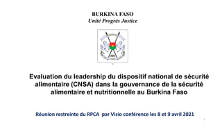 Evaluation du leadership du dispositif national de sécurité
alimentaire (CNSA) dans la gouvernance de la sécurité
alimentaire et nutritionnelle au Burkina Faso
Réunion restreinte du RPCA par Visio conférence les 8 et 9 avril 2021
BURKINA FASO
Unité Progrès Justice
1
 