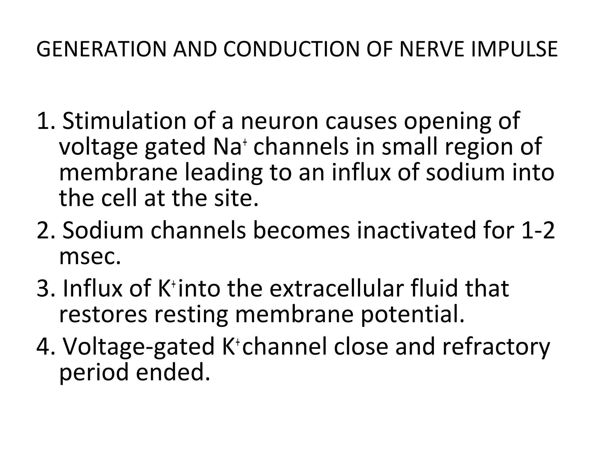 GENERATION AND CONDUCTION OF NERVE IMPULSE
1. Stimulation of a neuron causes opening of
voltage gated Na+
channels in small region of
membrane leading to an influx of sodium into
the cell at the site.
2. Sodium channels becomes inactivated for 1-2
msec.
3. Influx of K+
into the extracellular fluid that
restores resting membrane potential.
4. Voltage-gated K+
channel close and refractory
period ended.
 