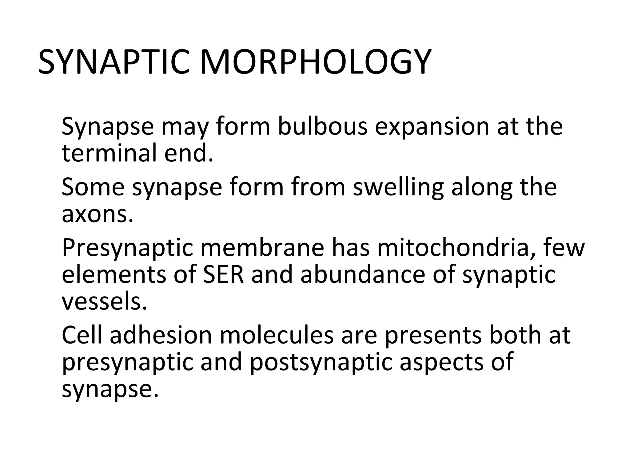 SYNAPTIC MORPHOLOGY

Synapse may form bulbous expansion at the
terminal end.

Some synapse form from swelling along the
axons.

Presynaptic membrane has mitochondria, few
elements of SER and abundance of synaptic
vessels.

Cell adhesion molecules are presents both at
presynaptic and postsynaptic aspects of
synapse.
 