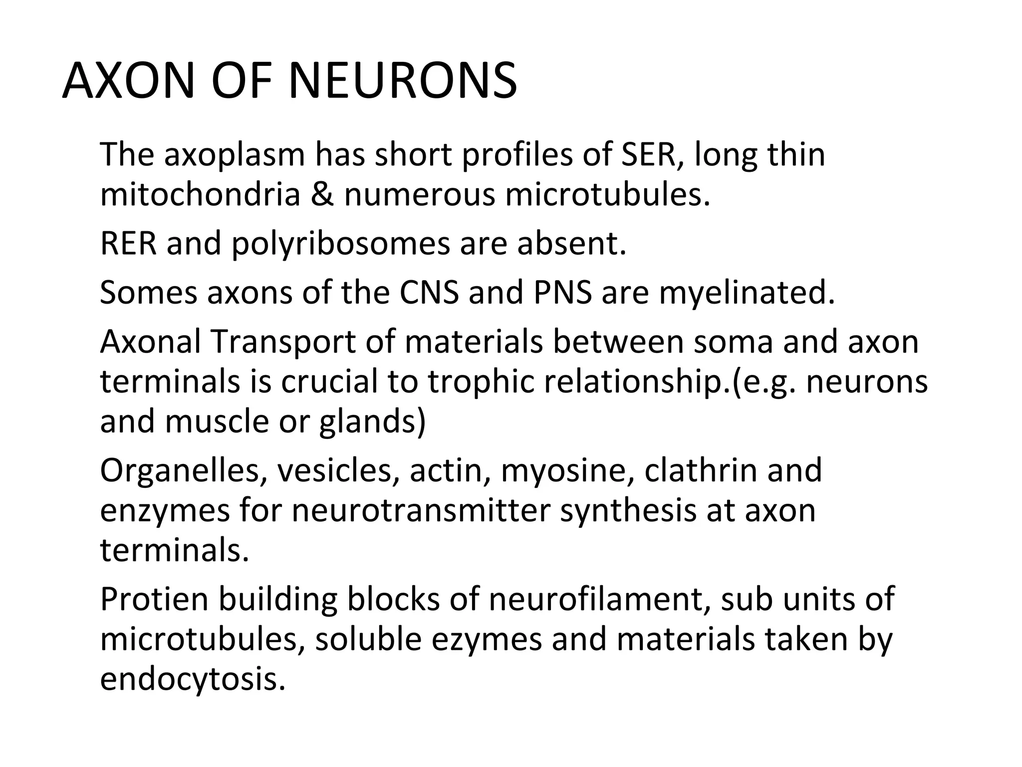 AXON OF NEURONS

The axoplasm has short profiles of SER, long thin
mitochondria & numerous microtubules.

RER and polyribosomes are absent.

Somes axons of the CNS and PNS are myelinated.

Axonal Transport of materials between soma and axon
terminals is crucial to trophic relationship.(e.g. neurons
and muscle or glands)

Organelles, vesicles, actin, myosine, clathrin and
enzymes for neurotransmitter synthesis at axon
terminals.

Protien building blocks of neurofilament, sub units of
microtubules, soluble ezymes and materials taken by
endocytosis.
 