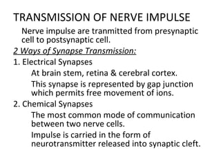 TRANSMISSION OF NERVE IMPULSE

Nerve impulse are tranmitted from presynaptic
cell to postsynaptic cell.
2 Ways of Synapse Transmission:
1. Electrical Synapses

At brain stem, retina & cerebral cortex.

This synapse is represented by gap junction
which permits free movement of ions.
2. Chemical Synapses

The most common mode of communication
between two nerve cells.

Impulse is carried in the form of
neurotransmitter released into synaptic cleft.
 