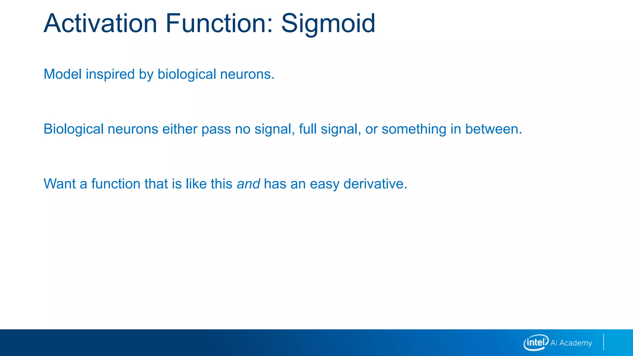 Activation Function: Sigmoid
Model inspired by biological neurons.
Biological neurons either pass no signal, full signal, or something in between.
Want a function that is like this and has an easy derivative.
 