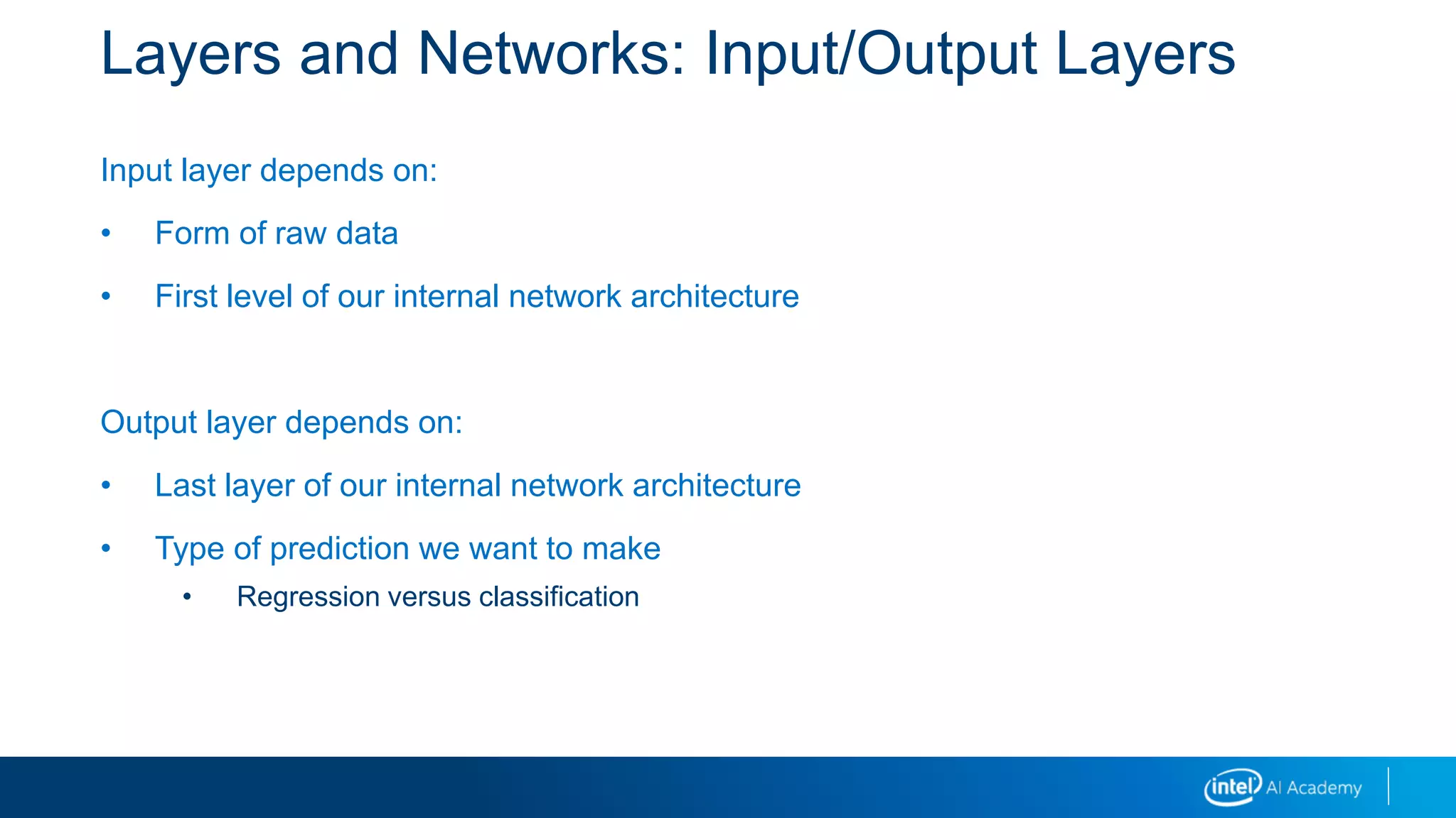 Layers and Networks: Input/Output Layers
Input layer depends on:
• Form of raw data
• First level of our internal network architecture
Output layer depends on:
• Last layer of our internal network architecture
• Type of prediction we want to make
• Regression versus classification
 