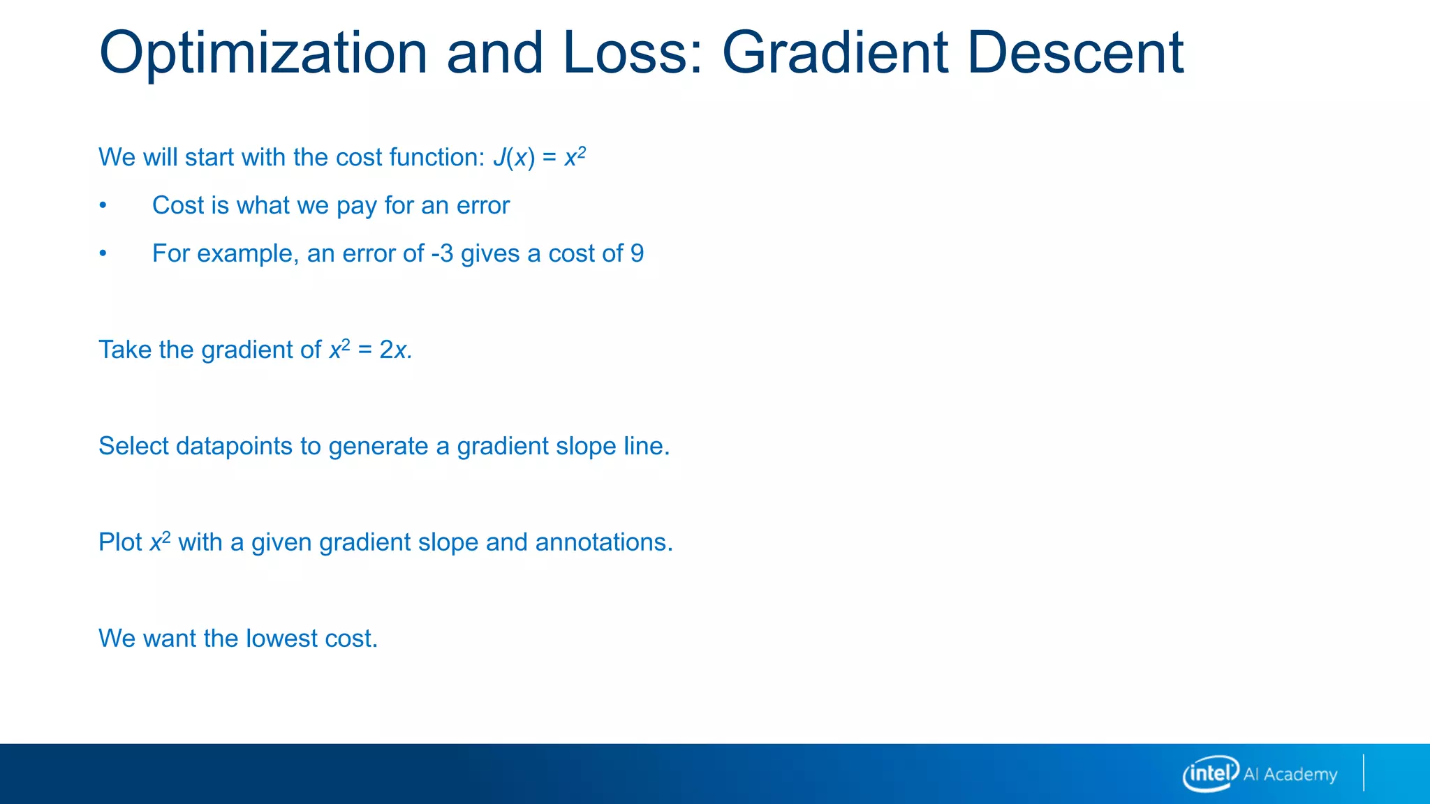 Optimization and Loss: Gradient Descent
We will start with the cost function: J(x) = x2
• Cost is what we pay for an error
• For example, an error of -3 gives a cost of 9
Take the gradient of x2 = 2x.
Select datapoints to generate a gradient slope line.
Plot x2 with a given gradient slope and annotations.
We want the lowest cost.
 
