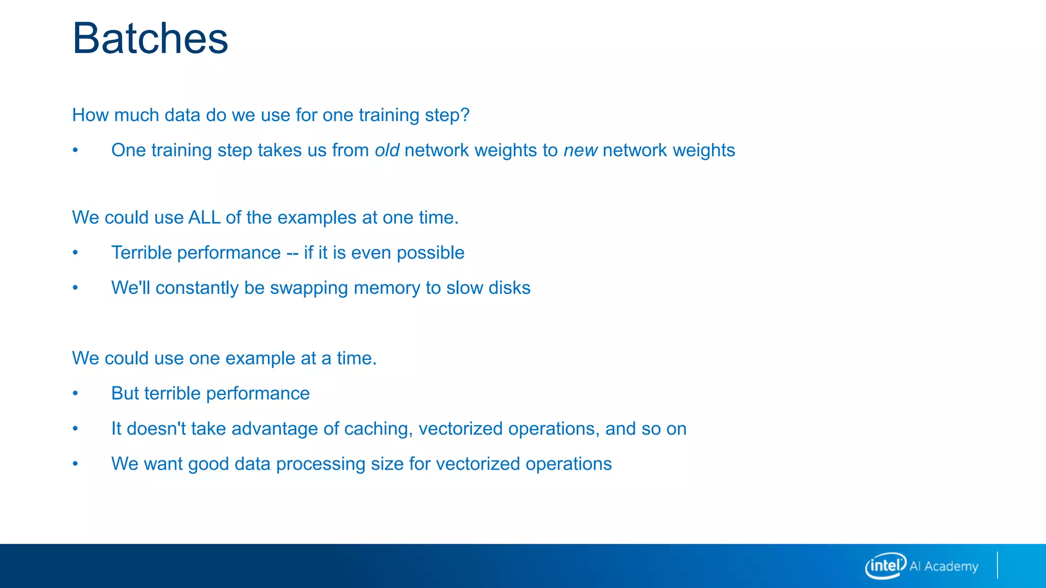 Batches
How much data do we use for one training step?
• One training step takes us from old network weights to new network weights
We could use ALL of the examples at one time.
• Terrible performance -- if it is even possible
• We'll constantly be swapping memory to slow disks
We could use one example at a time.
• But terrible performance
• It doesn't take advantage of caching, vectorized operations, and so on
• We want good data processing size for vectorized operations
 